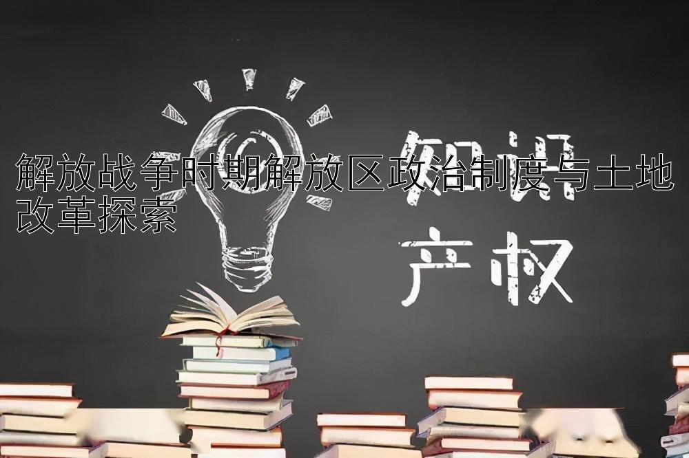 解放战争时期解放区政治制度与土地改革探索