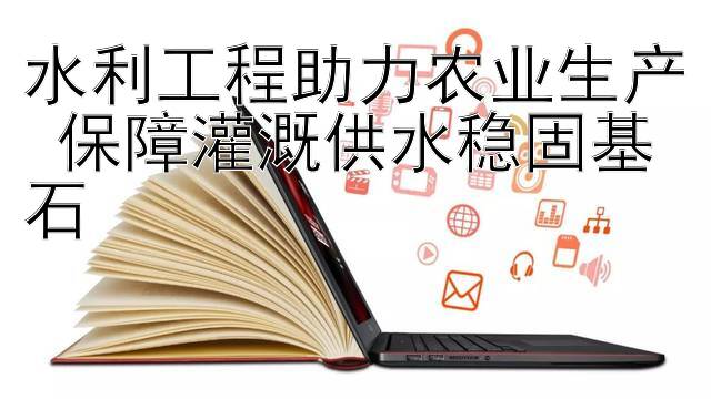 水利工程助力农业生产 保障灌溉供水稳固基石