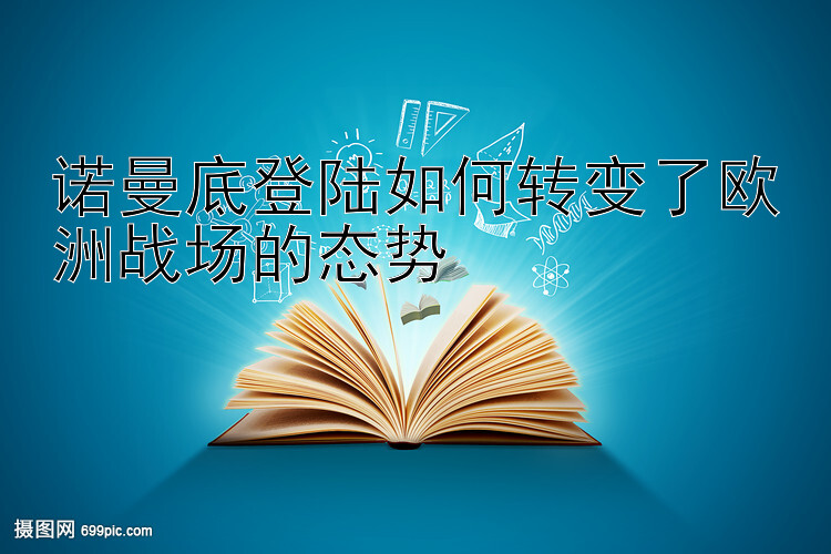 诺曼底登陆如何转变了欧洲战场的态势